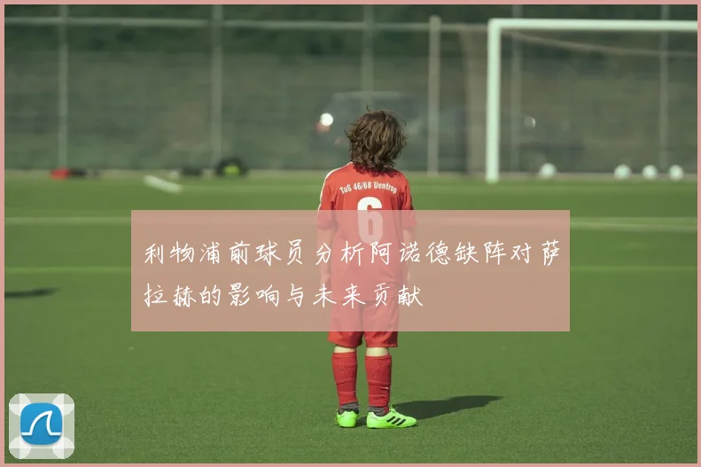 利物浦前球员分析阿诺德缺阵对萨拉赫的影响与未来贡献