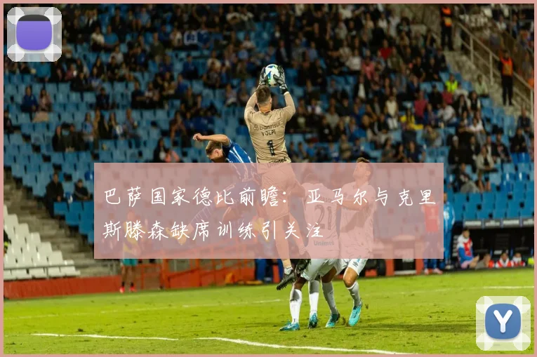 巴萨国家德比前瞻：亚马尔与克里斯滕森缺席训练引关注