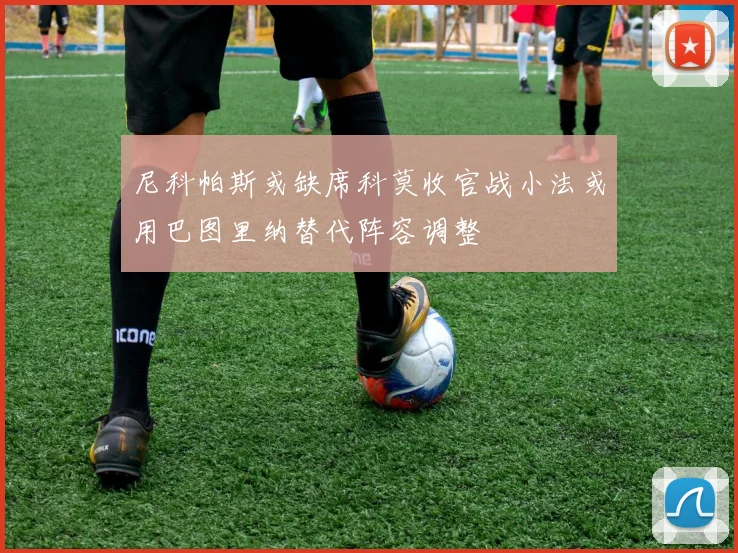 尼科帕斯或缺席科莫收官战小法或用巴图里纳替代阵容调整