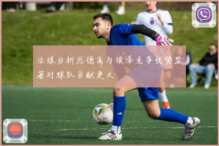 法媒分析厄德高与埃泽竞争优势显著对球队贡献更大