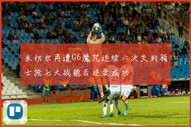 米切尔再遭G6魔咒连续六次失利骑士抢七大战能否逆袭成功