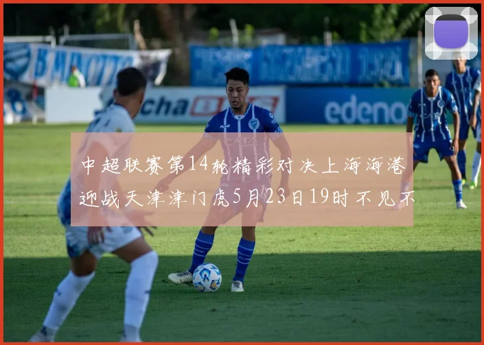 中超联赛第14轮精彩对决上海海港迎战天津津门虎5月23日19时不见不散