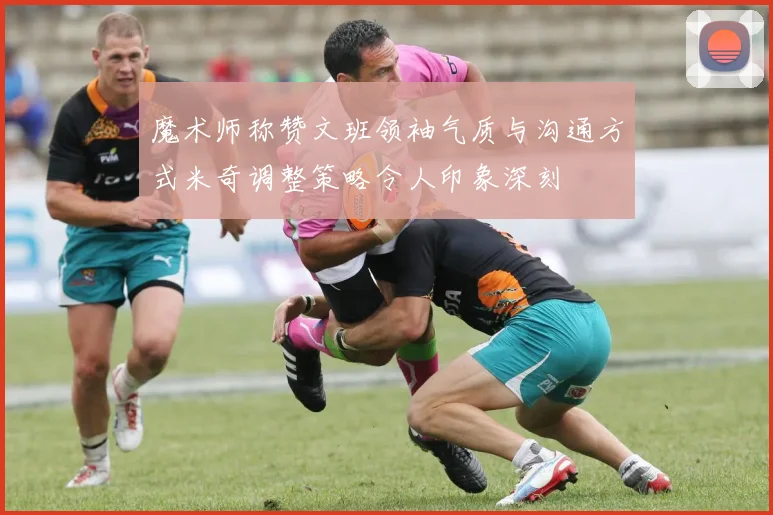 魔术师称赞文班领袖气质与沟通方式米奇调整策略令人印象深刻