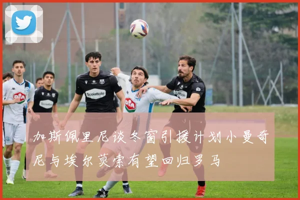 加斯佩里尼谈冬窗引援计划小曼奇尼与埃尔莫索有望回归罗马