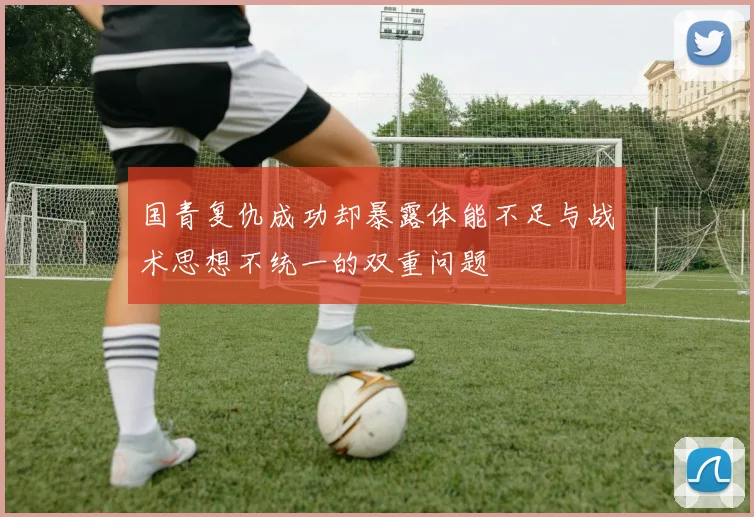 国青复仇成功却暴露体能不足与战术思想不统一的双重问题