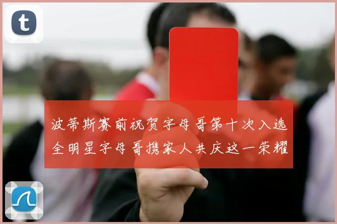 波蒂斯赛前祝贺字母哥第十次入选全明星字母哥携家人共庆这一荣耀时刻