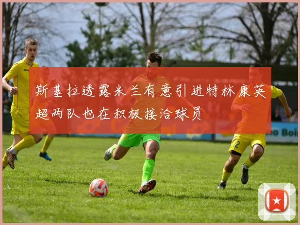 斯基拉透露米兰有意引进特林康英超两队也在积极接洽球员