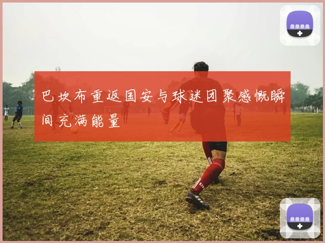巴坎布重返国安与球迷团聚感慨瞬间充满能量